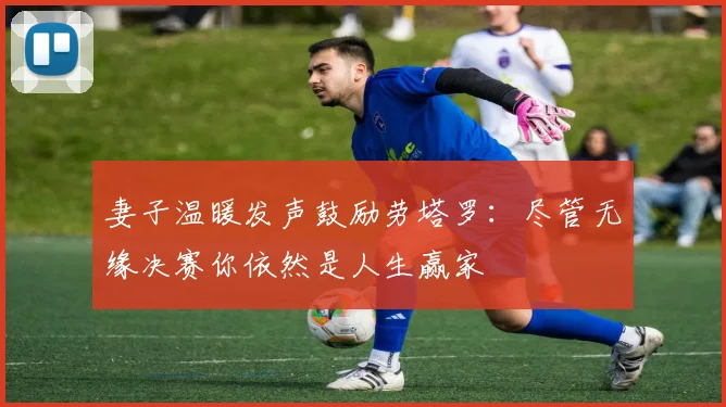 妻子温暖发声鼓励劳塔罗：尽管无缘决赛你依然是人生赢家