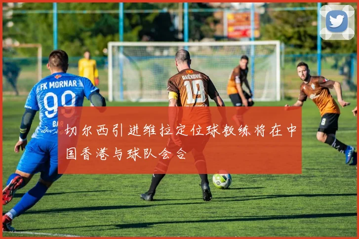 切尔西引进维拉定位球教练将在中国香港与球队会合