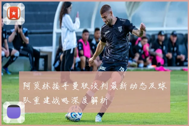 阿莫林接手曼联谈判最新动态及球队重建战略深度解析