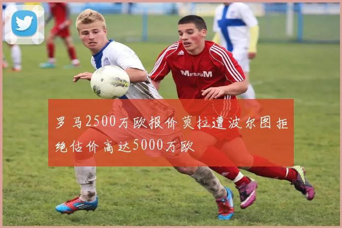 罗马2500万欧报价莫拉遭波尔图拒绝估价高达5000万欧
