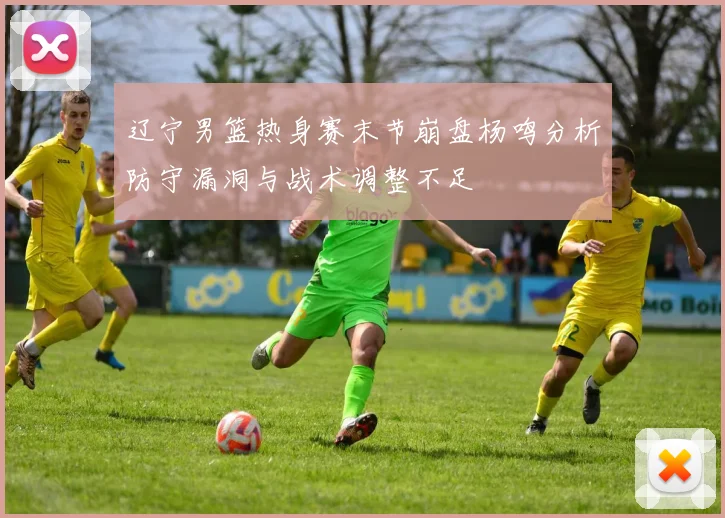 辽宁男篮热身赛末节崩盘杨鸣分析防守漏洞与战术调整不足